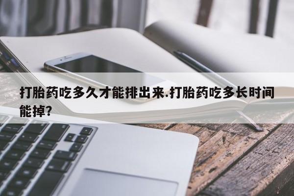 米索前列醇在线下单打胎药吃多久才能排出来.打胎药吃多长时间能掉？