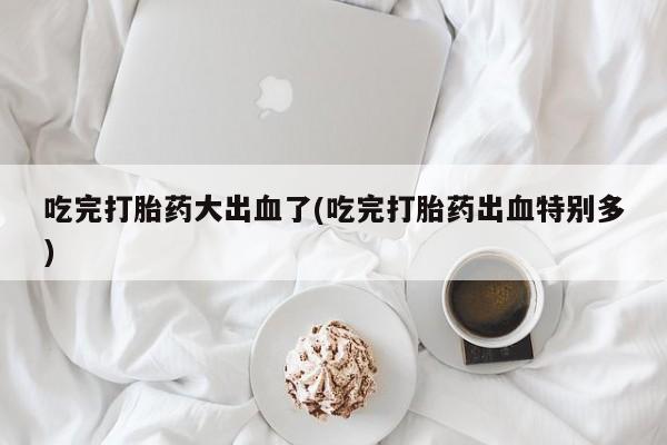米索前列醇在线下单吃完打胎药大出血了(吃完打胎药出血特别多)