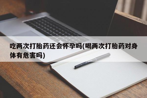 米索前列醇在线下单吃两次打胎药还会怀孕吗(喝两次打胎药对身体有危害吗)