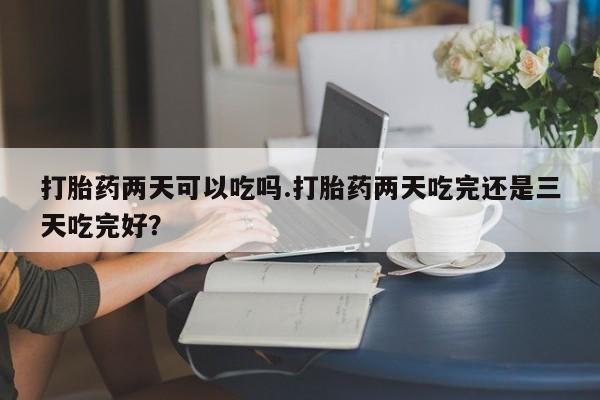 米索前列醇在线下单打胎药两天可以吃吗.打胎药两天吃完还是三天吃完好？