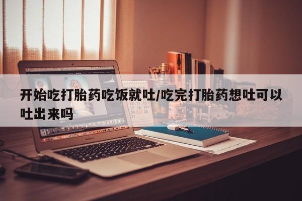 米索前列醇在线下单开始吃打胎药吃饭就吐/吃完打胎药想吐可以吐出来吗