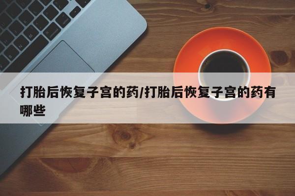 米索前列醇在线下单打胎后恢复子宫的药/打胎后恢复子宫的药有哪些