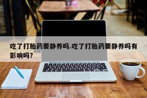 米索前列醇在线下单吃了打胎药要静养吗.吃了打胎药要静养吗有影响吗？