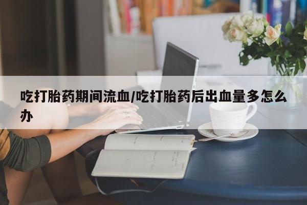 米索前列醇在线下单吃打胎药期间流血/吃打胎药后出血量多怎么办