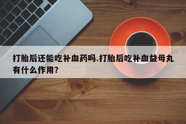米索前列醇在线下单打胎后还能吃补血药吗.打胎后吃补血益母丸有什么作用？