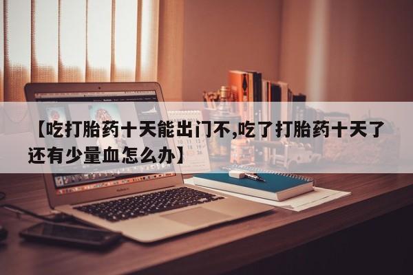 米索前列醇在线下单【吃打胎药十天能出门不,吃了打胎药十天了还有少量血怎么办】