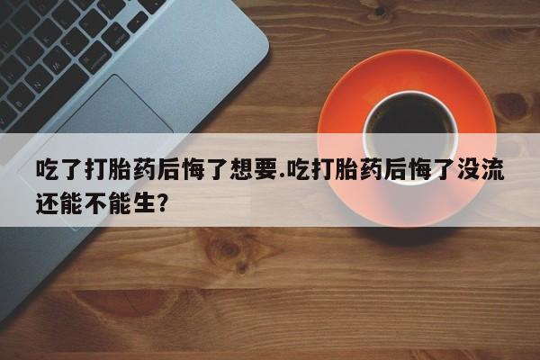 米索前列醇在线下单吃了打胎药后悔了想要.吃打胎药后悔了没流还能不能生？
