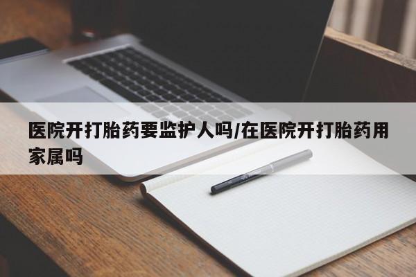 米索前列醇在线下单医院开打胎药要监护人吗/在医院开打胎药用家属吗