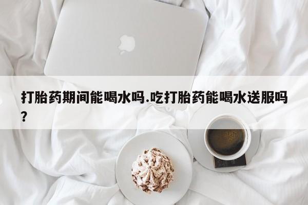 米索前列醇在线下单打胎药期间能喝水吗.吃打胎药能喝水送服吗？