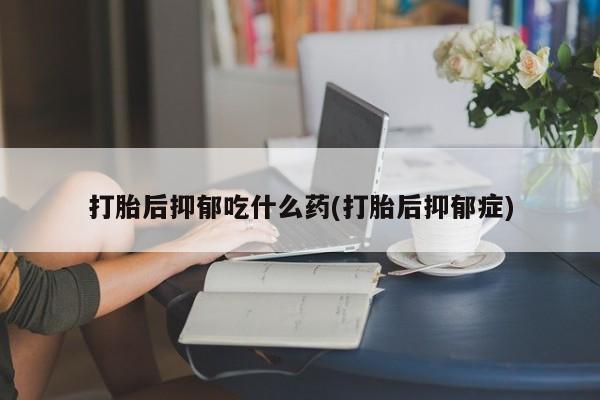 米索前列醇在线下单打胎后抑郁吃什么药(打胎后抑郁症)