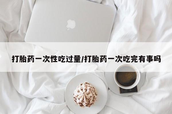 米索前列醇在线下单打胎药一次性吃过量/打胎药一次吃完有事吗