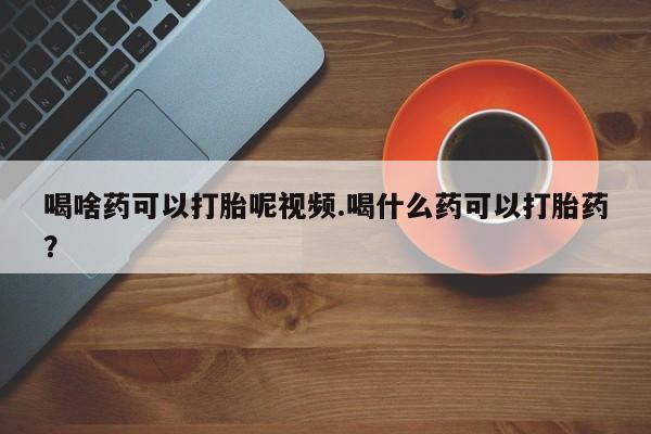 米索前列醇在线下单喝啥药可以打胎呢视频.喝什么药可以打胎药？