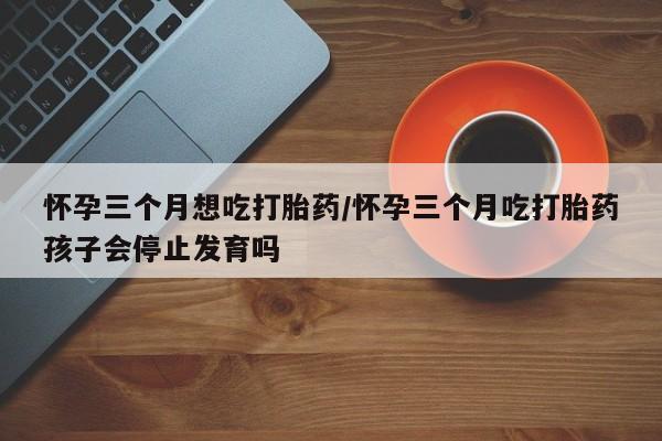 米索前列醇在线下单怀孕三个月想吃打胎药/怀孕三个月吃打胎药孩子会停止发育吗