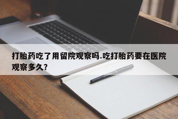 米索前列醇在线下单打胎药吃了用留院观察吗.吃打胎药要在医院观察多久？
