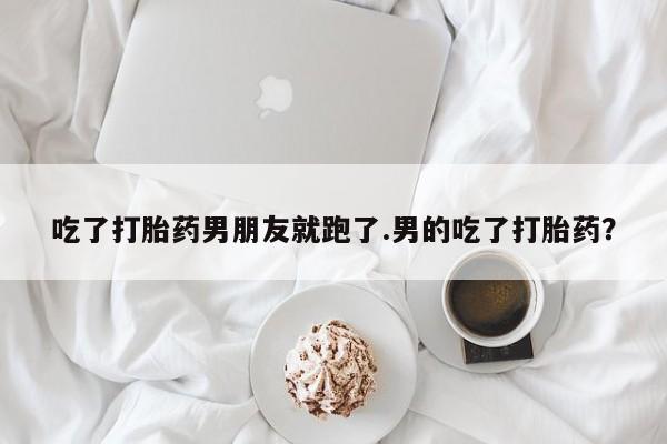 米索前列醇在线下单吃了打胎药男朋友就跑了.男的吃了打胎药？