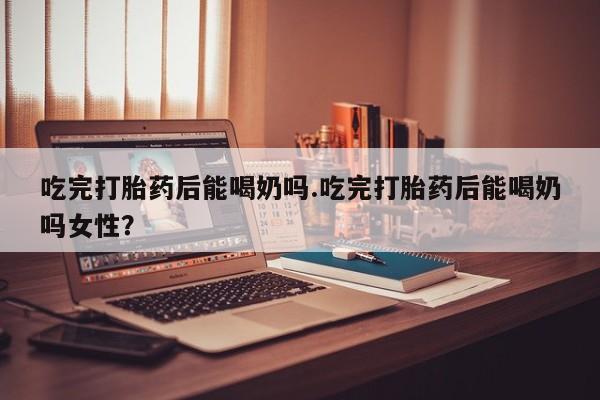 米索前列醇在线下单吃完打胎药后能喝奶吗.吃完打胎药后能喝奶吗女性？