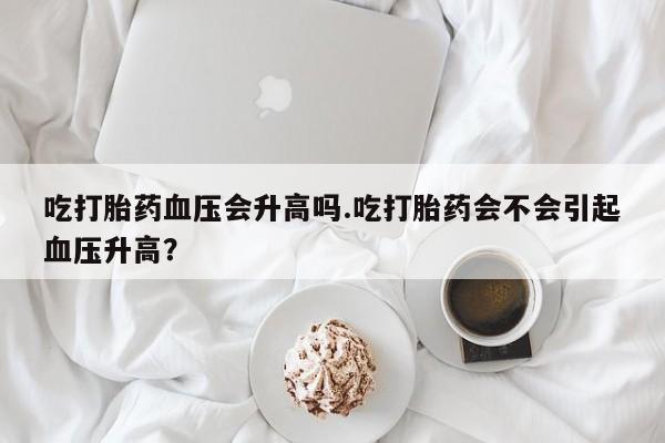 米索前列醇在线下单吃打胎药血压会升高吗.吃打胎药会不会引起血压升高？