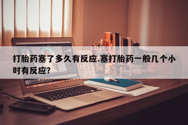 米索前列醇在线下单打胎药塞了多久有反应.塞打胎药一般几个小时有反应？
