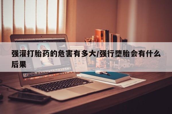 米索前列醇在线下单强灌打胎药的危害有多大/强行堕胎会有什么后果