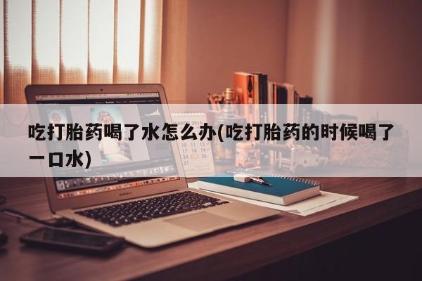 米索前列醇在线下单吃打胎药喝了水怎么办(吃打胎药的时候喝了一口水)