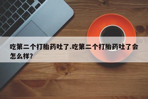 米索前列醇在线下单吃第二个打胎药吐了.吃第二个打胎药吐了会怎么样？