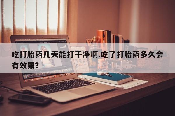 米索前列醇在线下单吃打胎药几天能打干净啊.吃了打胎药多久会有效果？