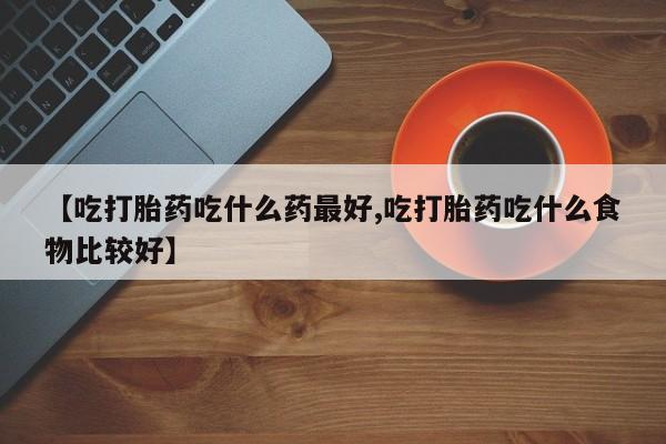 米索前列醇在线下单【吃打胎药吃什么药最好,吃打胎药吃什么食物比较好】