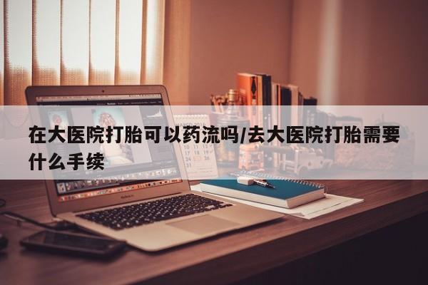 米索前列醇在线下单在大医院打胎可以药流吗/去大医院打胎需要什么手续