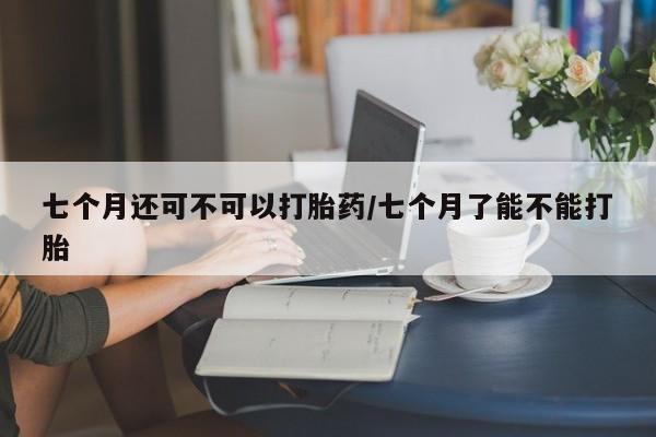 米索前列醇在线下单七个月还可不可以打胎药/七个月了能不能打胎