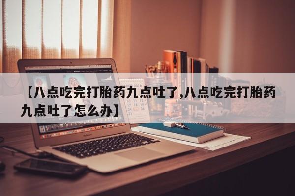 米索前列醇在线下单【八点吃完打胎药九点吐了,八点吃完打胎药九点吐了怎么办】