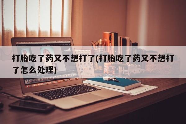 米索前列醇在线下单打胎吃了药又不想打了(打胎吃了药又不想打了怎么处理)