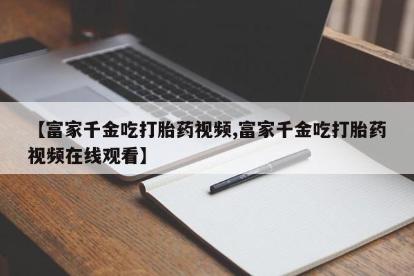 米索前列醇在线下单【富家千金吃打胎药视频,富家千金吃打胎药视频在线观看】