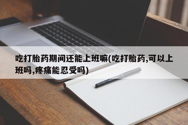 米索前列醇在线下单吃打胎药期间还能上班嘛(吃打胎药,可以上班吗,疼痛能忍受吗)
