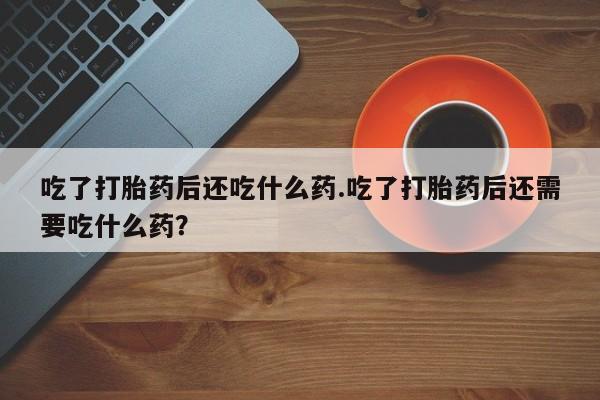 米索前列醇在线下单吃了打胎药后还吃什么药.吃了打胎药后还需要吃什么药？