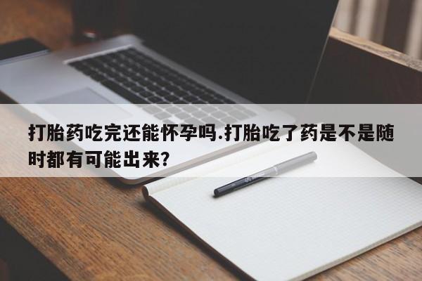 米索前列醇在线下单打胎药吃完还能怀孕吗.打胎吃了药是不是随时都有可能出来？