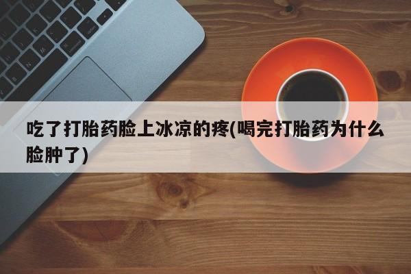 米索前列醇在线下单吃了打胎药脸上冰凉的疼(喝完打胎药为什么脸肿了)