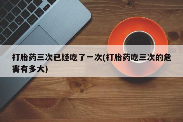 米索前列醇在线下单打胎药三次已经吃了一次(打胎药吃三次的危害有多大)