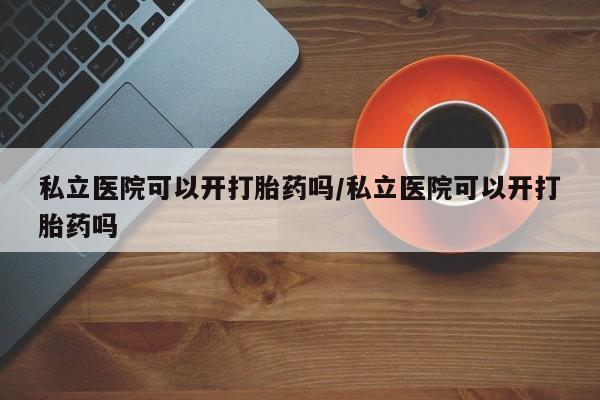 米索前列醇在线下单私立医院可以开打胎药吗/私立医院可以开打胎药吗