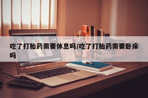 米索前列醇在线下单吃了打胎药需要休息吗/吃了打胎药需要卧床吗