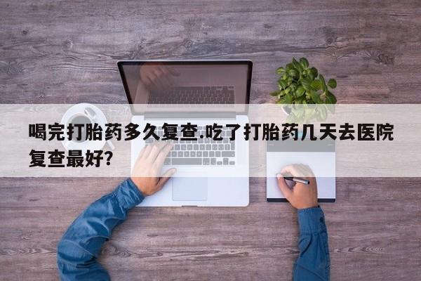 米索前列醇在线下单喝完打胎药多久复查.吃了打胎药几天去医院复查最好？