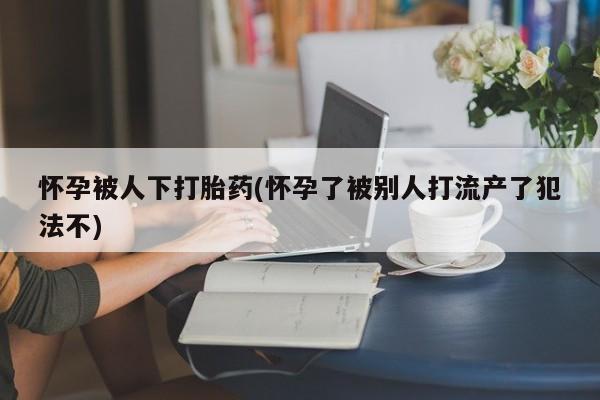 米索前列醇在线下单怀孕被人下打胎药(怀孕了被别人打流产了犯法不)