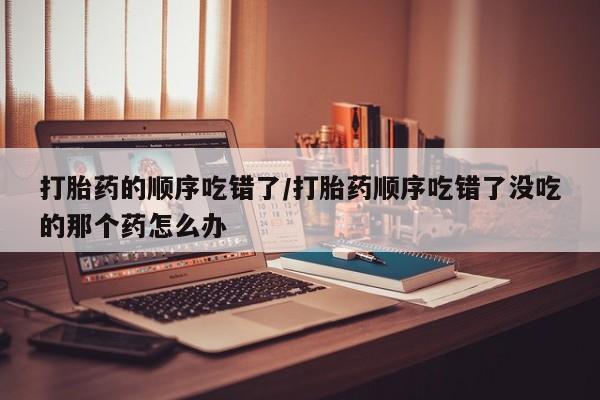 米索前列醇在线下单打胎药的顺序吃错了/打胎药顺序吃错了没吃的那个药怎么办