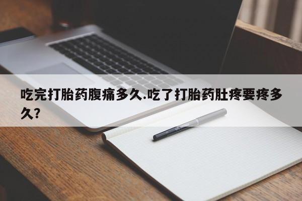 米索前列醇在线下单吃完打胎药腹痛多久.吃了打胎药肚疼要疼多久？