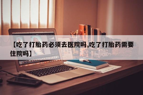 米索前列醇在线下单【吃了打胎药必须去医院吗,吃了打胎药需要住院吗】