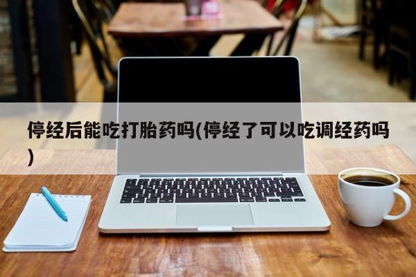 米索前列醇在线下单停经后能吃打胎药吗(停经了可以吃调经药吗)