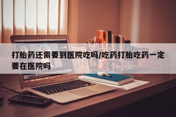 米索前列醇在线下单打胎药还需要到医院吃吗/吃药打胎吃药一定要在医院吗