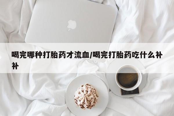 米索前列醇在线下单喝完哪种打胎药才流血/喝完打胎药吃什么补补