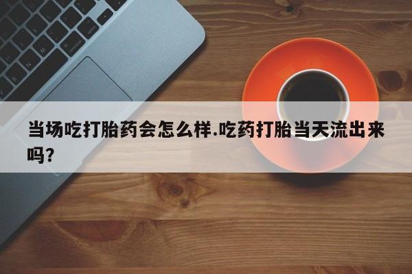 米索前列醇在线下单当场吃打胎药会怎么样.吃药打胎当天流出来吗？
