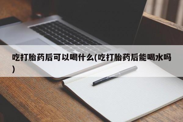 米索前列醇在线下单吃打胎药后可以喝什么(吃打胎药后能喝水吗)