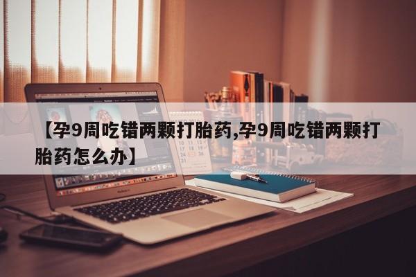 米索前列醇在线下单【孕9周吃错两颗打胎药,孕9周吃错两颗打胎药怎么办】